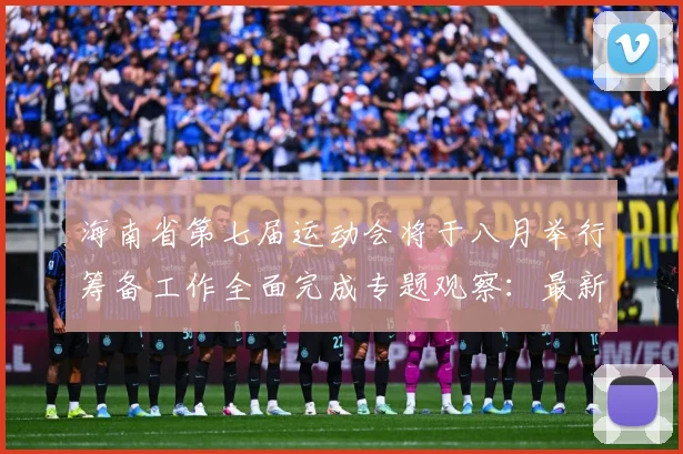 海南省第七届运动会将于八月举行筹备工作全面完成专题观察：最新赛事动态与深度分析