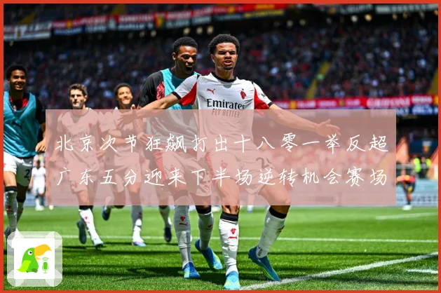 北京次节狂飙打出十八零一举反超广东五分迎来下半场逆转机会赛场复盘：最新赛事动态与深度分析
