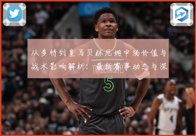 从多特到皇马贝林厄姆中场价值与战术影响解析：最新赛事动态与深度分析