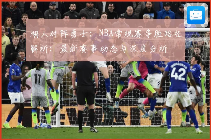 湖人对阵勇士：NBA常规赛争胜路径解析：最新赛事动态与深度分析