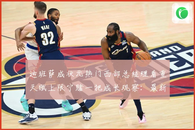 迪班萨成状元热门西部总经理看重天赋上限宁赌一把成长观察：最新赛事动态与深度分析