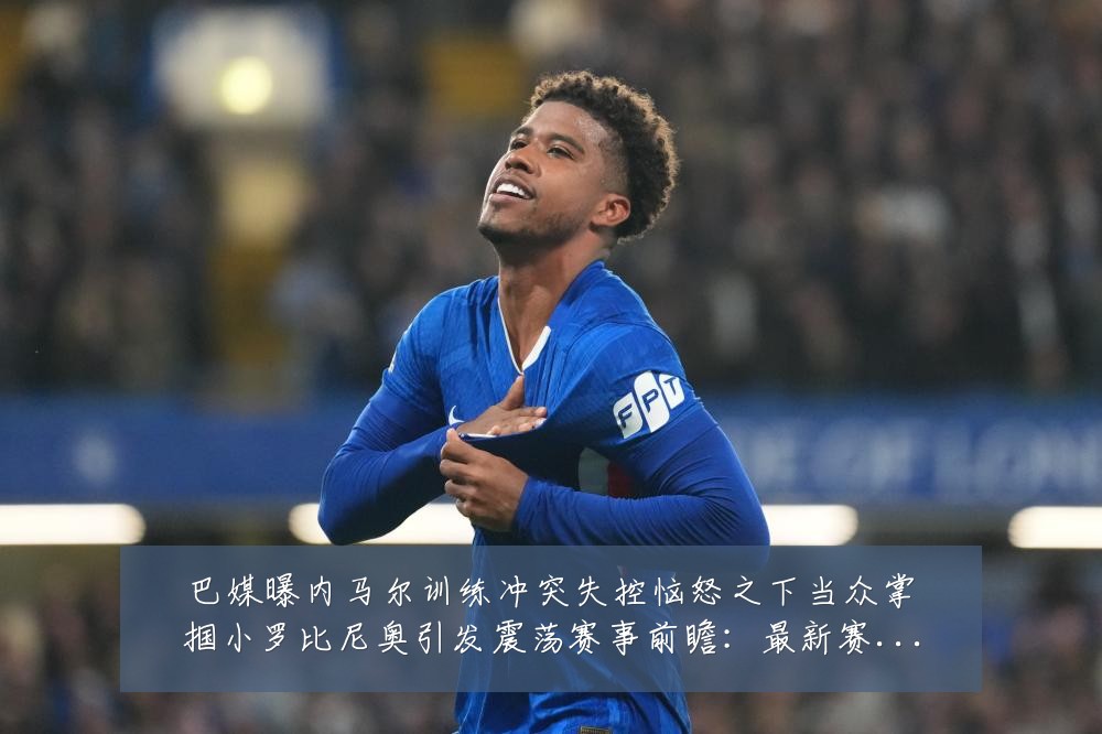巴媒曝内马尔训练冲突失控恼怒之下当众掌掴小罗比尼奥引发震荡赛事前瞻:最新赛事动态与深度分析