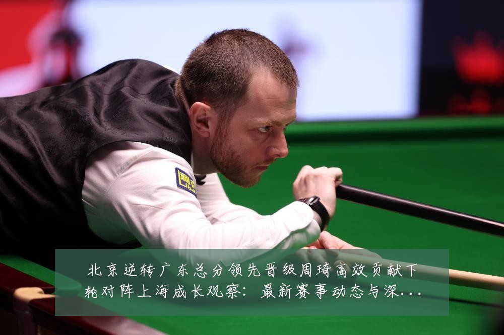 北京逆转广东总分领先晋级周琦高效贡献下轮对阵上海成长观察:最新赛事动态与深度分析